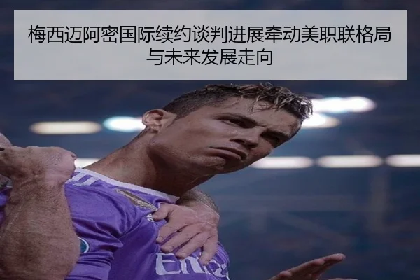 梅西迈阿密国际续约谈判进展牵动美职联格局与未来发展走向