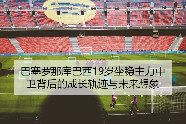 巴塞罗那库巴西19岁坐稳主力中卫背后的成长轨迹与未来想象