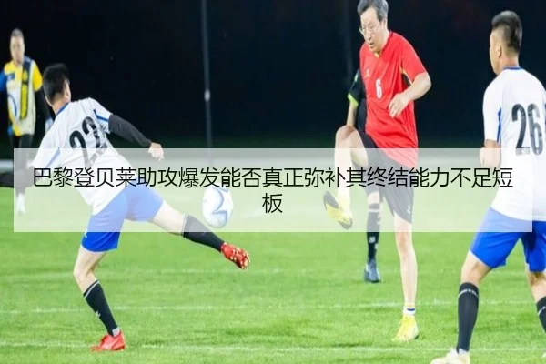 巴黎登贝莱助攻爆发能否真正弥补其终结能力不足短板