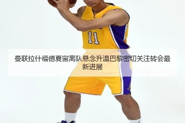曼联拉什福德夏窗离队悬念升温巴黎密切关注转会最新进展