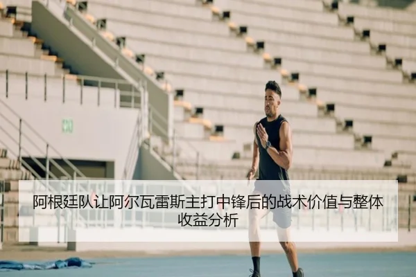 阿根廷队让阿尔瓦雷斯主打中锋后的战术价值与整体收益分析