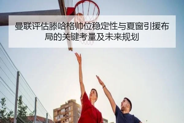 曼联评估滕哈格帅位稳定性与夏窗引援布局的关键考量及未来规划