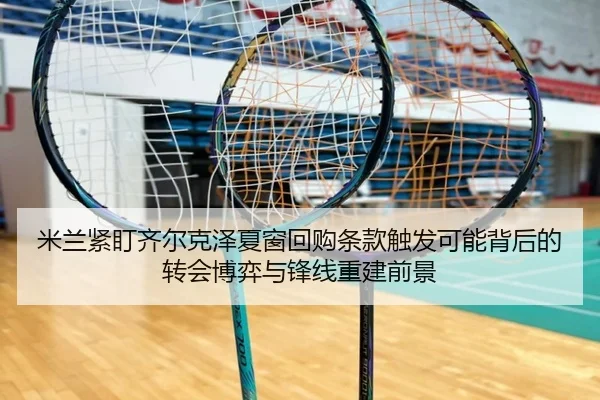 米兰紧盯齐尔克泽夏窗回购条款触发可能背后的转会博弈与锋线重建前景