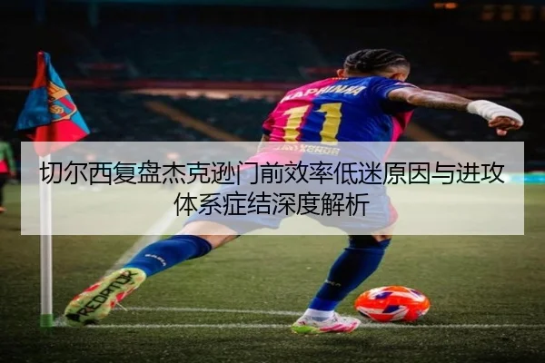 切尔西复盘杰克逊门前效率低迷原因与进攻体系症结深度解析