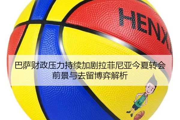 巴萨财政压力持续加剧拉菲尼亚今夏转会前景与去留博弈解析