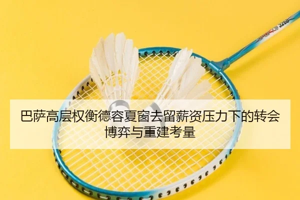 巴萨高层权衡德容夏窗去留薪资压力下的转会博弈与重建考量