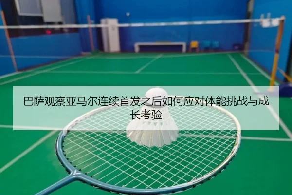 巴萨观察亚马尔连续首发之后如何应对体能挑战与成长考验