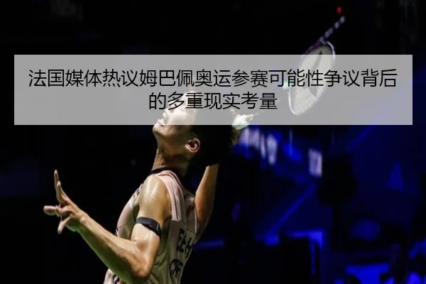 法国媒体热议姆巴佩奥运参赛可能性争议背后的多重现实考量