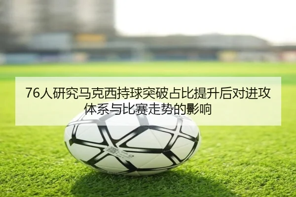 76人研究马克西持球突破占比提升后对进攻体系与比赛走势的影响